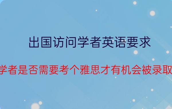 出国访问学者英语要求 公派访问学者是否需要考个雅思才有机会被录取到好学校？